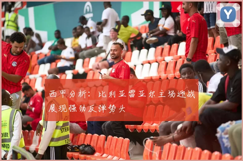 西甲分析：比利亚雷亚尔主场迎战展现强劲反弹势头