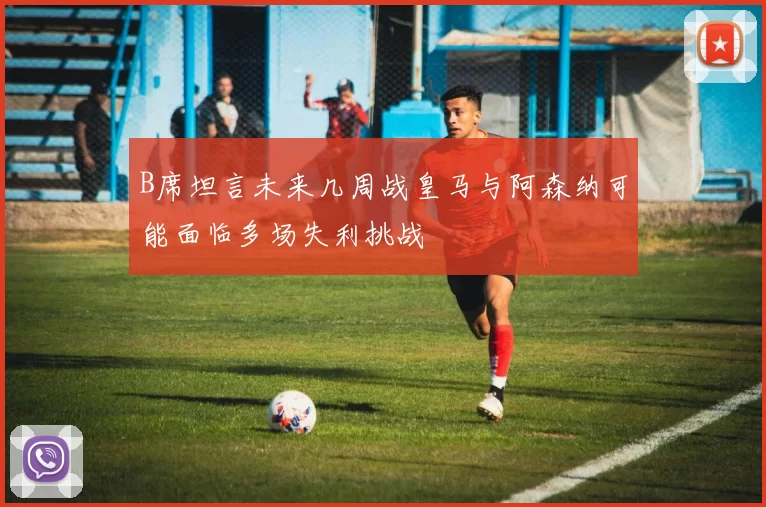 B席坦言未来几周战皇马与阿森纳可能面临多场失利挑战