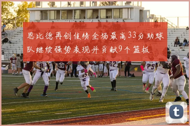 恩比德再创佳绩全场最高33分助球队继续强势表现并贡献9个篮板