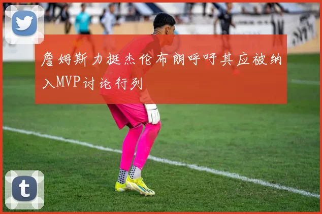 詹姆斯力挺杰伦布朗呼吁其应被纳入MVP讨论行列