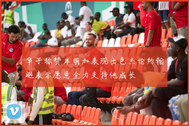 华子称赞库明加表现出色杰伦约翰逊表示愿意全力支持他成长
