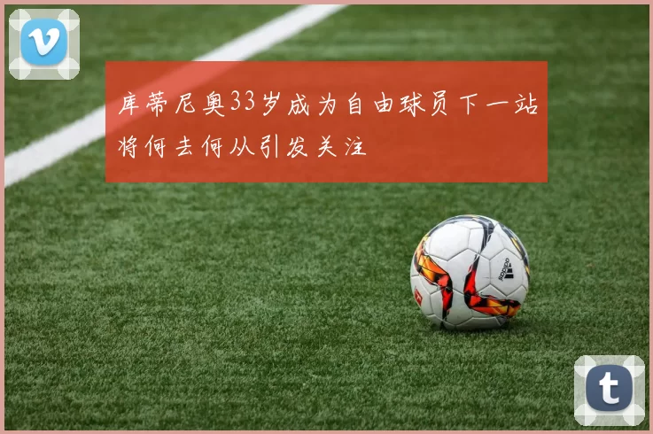 库蒂尼奥33岁成为自由球员下一站将何去何从引发关注