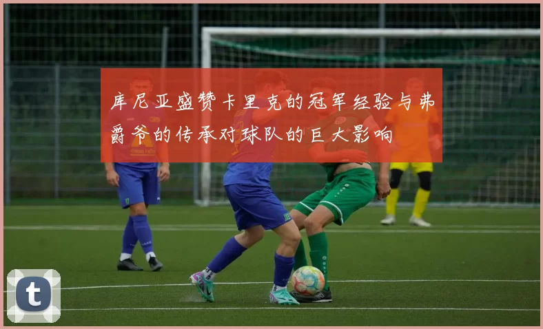 库尼亚盛赞卡里克的冠军经验与弗爵爷的传承对球队的巨大影响