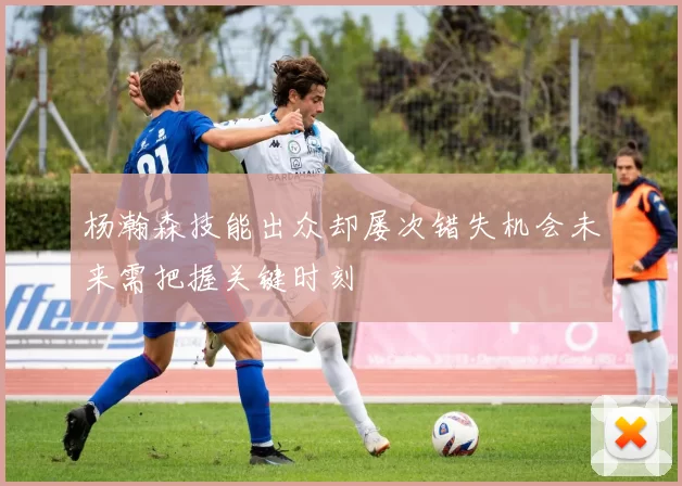 杨瀚森技能出众却屡次错失机会未来需把握关键时刻
