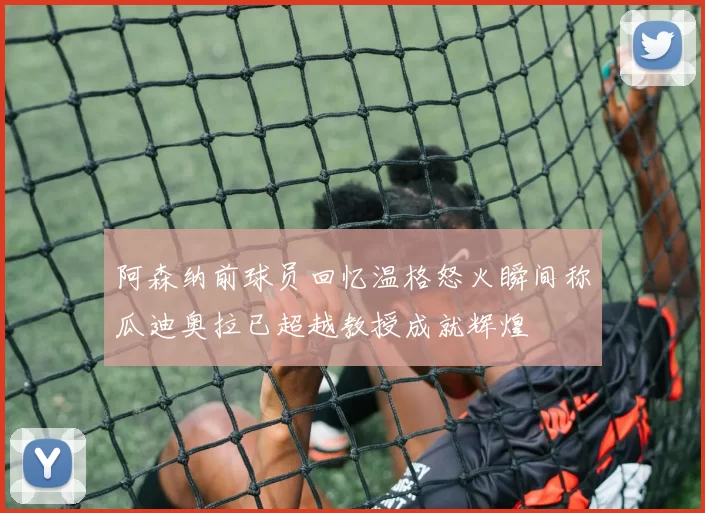 阿森纳前球员回忆温格怒火瞬间称瓜迪奥拉已超越教授成就辉煌