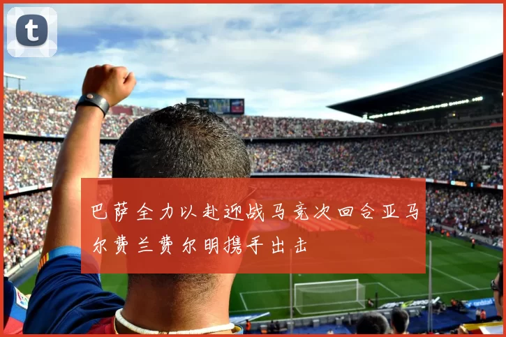 巴萨全力以赴迎战马竞次回合亚马尔费兰费尔明携手出击