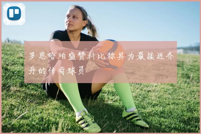 罗恩哈珀盛赞科比称其为最接近乔丹的传奇球员