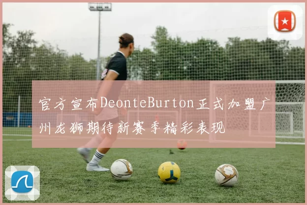 官方宣布DeonteBurton正式加盟广州龙狮期待新赛季精彩表现