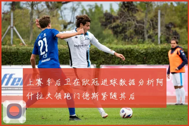 上赛季后卫在欧冠进球数据分析阿什拉夫领跑门德斯紧随其后