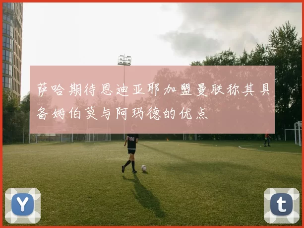 萨哈期待恩迪亚耶加盟曼联称其具备姆伯莫与阿玛德的优点