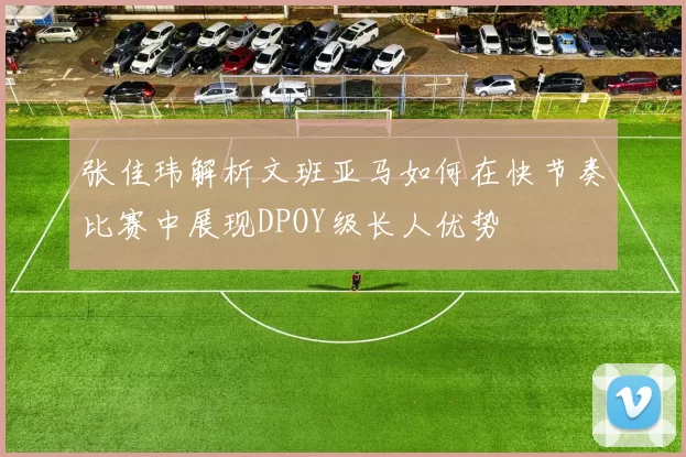 张佳玮解析文班亚马如何在快节奏比赛中展现DPOY级长人优势
