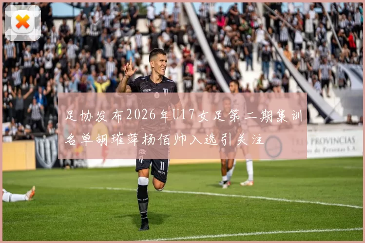足协发布2026年U17女足第二期集训名单胡璀萍杨佰帅入选引关注