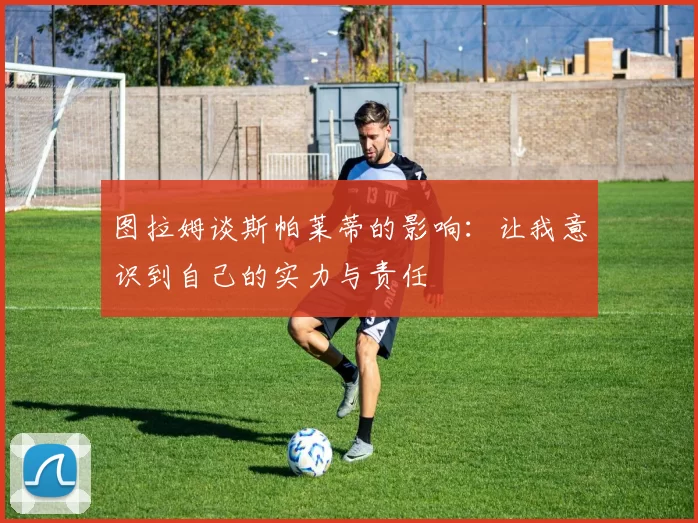 图拉姆谈斯帕莱蒂的影响：让我意识到自己的实力与责任