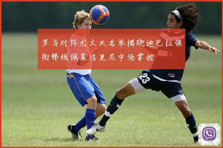 罗马对阵尤文大名单揭晓迪巴拉领衔锋线佩莱格里尼中场掌控